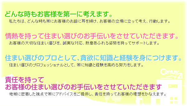どんな時もお客様を第一に考えます。私たちは、どんな時も常にお客様のお話に耳を傾け、お客様の立場に立って考え、行動します。 情熱を持って住まい選びのお手伝いをさせていただきます。お客様の大切な住まい選びを、誠実な対応、熱意あふれる姿勢を持ってサポートします。 住まい選びのプロとして、貪欲に知識と経験を身につけます。住まい選びのプロフェッショナルとして、常に知識と経験を高める努力をします。 責任を持ってお客様尾住まい選びのお手伝いをさせていただきます。地域に密着した視点で常にアドバイスをご提供し、責任を持ってお客様の理想をかなえます。